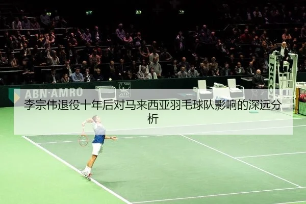 李宗伟退役十年后对马来西亚羽毛球队影响的深远分析