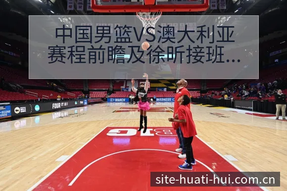 中国男篮VS澳大利亚赛程前瞻及徐昕接班周琦数据对比分析 - 华体会