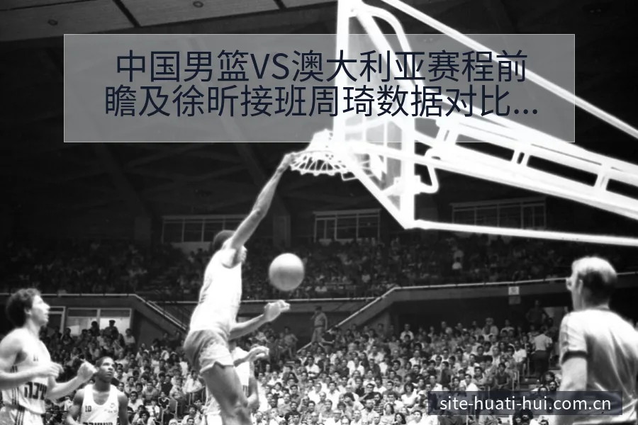 中国男篮VS澳大利亚赛程前瞻及徐昕接班周琦数据对比分析 - 华体会