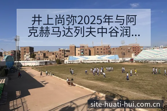 井上尚弥2025年与阿克赫马达列夫中谷润人对阵赛程及数据 - 华体会