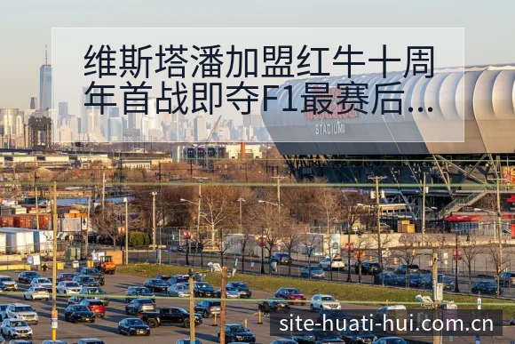 维斯塔潘加盟红牛十周年首战即夺F1最赛后复盘与关键变化风 - 华体会